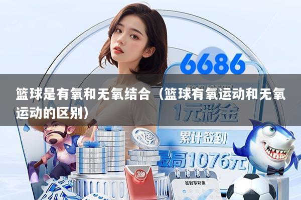 篮球是有氧和无氧结合（篮球有氧运动和无氧运动的区别）