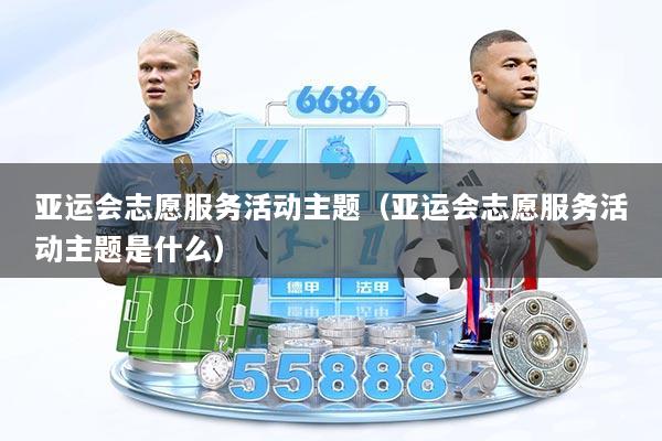 亚运会志愿服务活动主题（亚运会志愿服务活动主题是什么）